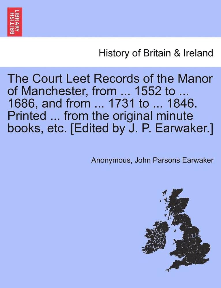 Court Leet Records of the Manor of Manchester, from ... 1552 to ... 1686, and from ... 1731 to ... 1846. Printed ... from the Original Minute Books, Etc. [Edited by J. P. Earwaker.]