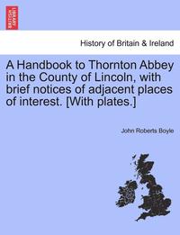 bokomslag A Handbook to Thornton Abbey in the County of Lincoln, with Brief Notices of Adjacent Places of Interest. [With Plates.]