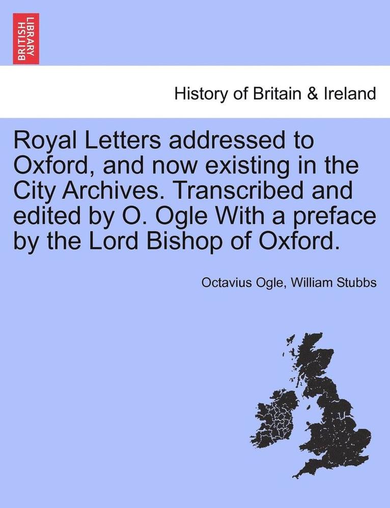 Royal Letters Addressed to Oxford, and Now Existing in the City Archives. Transcribed and Edited by O. Ogle with a Preface by the Lord Bishop of Oxford. 1