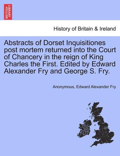 Anonymous, Edward Alexander Fry - Abstracts of Dorset Inquisitiones Post Mortem Returned Into the Court of Chancery in the Reign of King Charles the First. Edited by Edward Alexander Fry and George S. Fry., Häftad