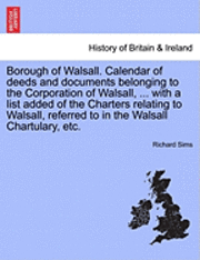 Borough of Walsall. Calendar of Deeds and Documents Belonging to the Corporation of Walsall, ... with a List Added of the Charters Relating to Walsall, Referred to in the Walsall Chartulary, Etc. 1