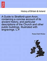 A Guide to Stratford-Upon-Avon, Containing a Concise Account of Its Ancient History, and Particular Descriptions of the Church and Other Public Buildings. Illustrated with Engravings. L.P. 1