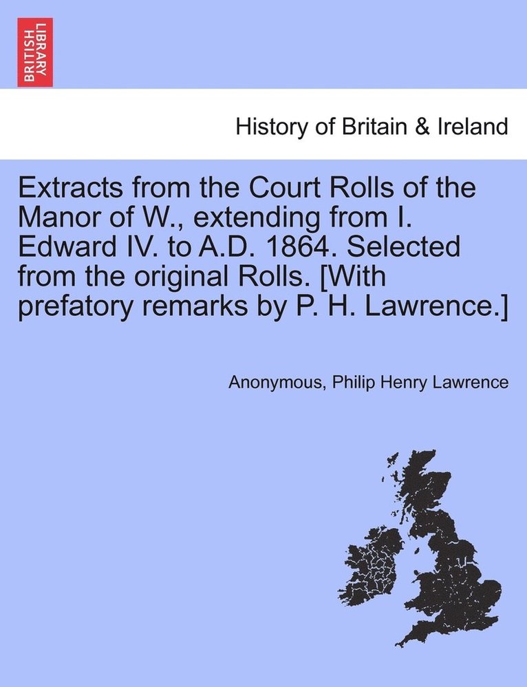 Extracts from the Court Rolls of the Manor of W., extending from I. Edward IV. to A.D. 1864. Selected from the original Rolls. [With prefatory remarks by P. H. Lawrence.] 1