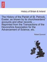 bokomslag The History of the Parish of St. Petrock, Exeter, as Shown by Its Churchwardens' Accounts and Other Records ... Reprinted from the Transactions of the Devonshire Association for the Advancement of