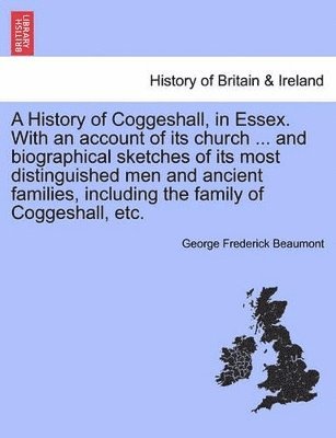 A History of Coggeshall, in Essex. with an Account of Its Church ... and Biographical Sketches of Its Most Distinguished Men and Ancient Families, Including the Family of Coggeshall, Etc. 1