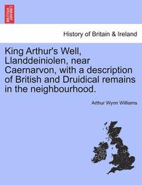 bokomslag King Arthur's Well, Llanddeiniolen, Near Caernarvon, with a Description of British and Druidical Remains in the Neighbourhood.