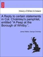 A Reply to Certain Statements in Col. Cholmley's Pamphlet, Entitled a Peep at the Borough of Whitby.. 1