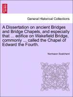 A Dissertation on Ancient Bridges and Bridge Chapels, and Especially That ... Edifice on Wakefield Bridge, Commonly ... Called the Chapel of Edward the Fourth. 1