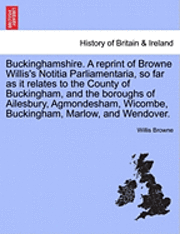 Buckinghamshire. a Reprint of Browne Willis's Notitia Parliamentaria, So Far as It Relates to the County of Buckingham, and the Boroughs of Ailesbury, Agmondesham, Wicombe, Buckingham, Marlow, and 1