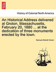 Samuel Abbott Green - An Historical Address Delivered at Groton, Massachusetts, February 20, 1880 ... at the Dedication of Three Monuments Erected by the Town., Häftad