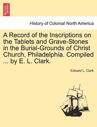 bokomslag A Record of the Inscriptions on the Tablets and Grave-Stones in the Burial-Grounds of Christ Church, Philadelphia. Compiled ... by E. L. Clark.