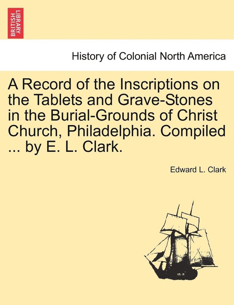 A Record of the Inscriptions on the Tablets and Grave-Stones in the Burial-Grounds of Christ Church, Philadelphia. Compiled ... by E. L. Clark. 1