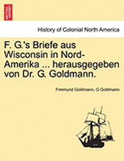 F. G.'s Briefe Aus Wisconsin in Nord-Amerika ... Herausgegeben Von Dr. G. Goldmann. 1