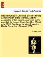 Boston Municipal Charities. Scheme for the Administration of the Charities, and the Application of the Income, Approved by the Report of Sir George Rose Dated the 27th of July, 1850. Confirmed by Vice-Chancellor Knight Bruce, 3rd of August, 1850.