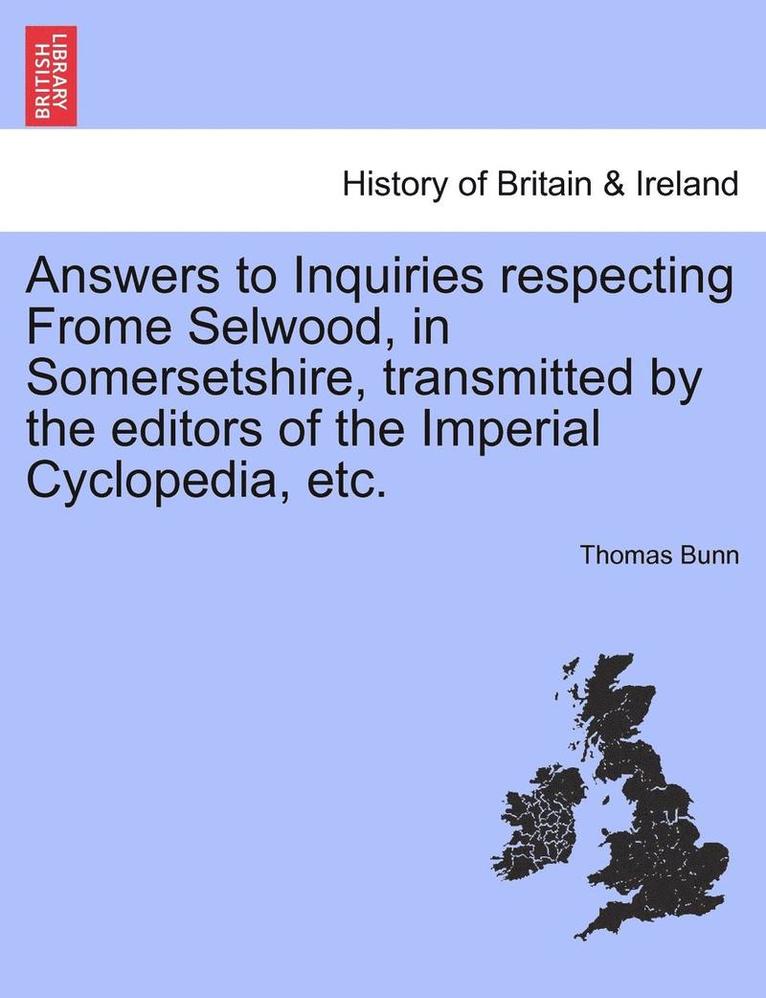 Answers to Inquiries Respecting Frome Selwood, in Somersetshire, Transmitted by the Editors of the Imperial Cyclopedia, Etc. 1