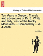 bokomslag Ten Years in Oregon. Travels and Adventures of Dr. E. White and Lady, West of the Rocky Mountains ... Compiled by ... A. J. Allen.