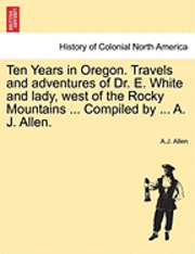 Ten Years in Oregon. Travels and Adventures of Dr. E. White and Lady, West of the Rocky Mountains ... Compiled by ... A. J. Allen. 1