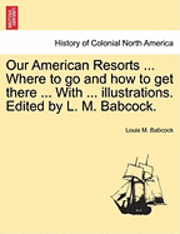 Our American Resorts ... Where to Go and How to Get There ... with ... Illustrations. Edited by L. M. Babcock.