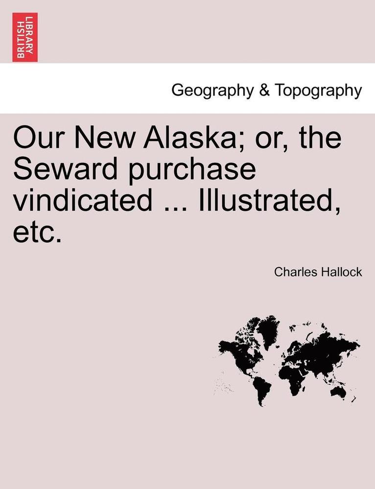 Our New Alaska; Or, the Seward Purchase Vindicated ... Illustrated, Etc. 1