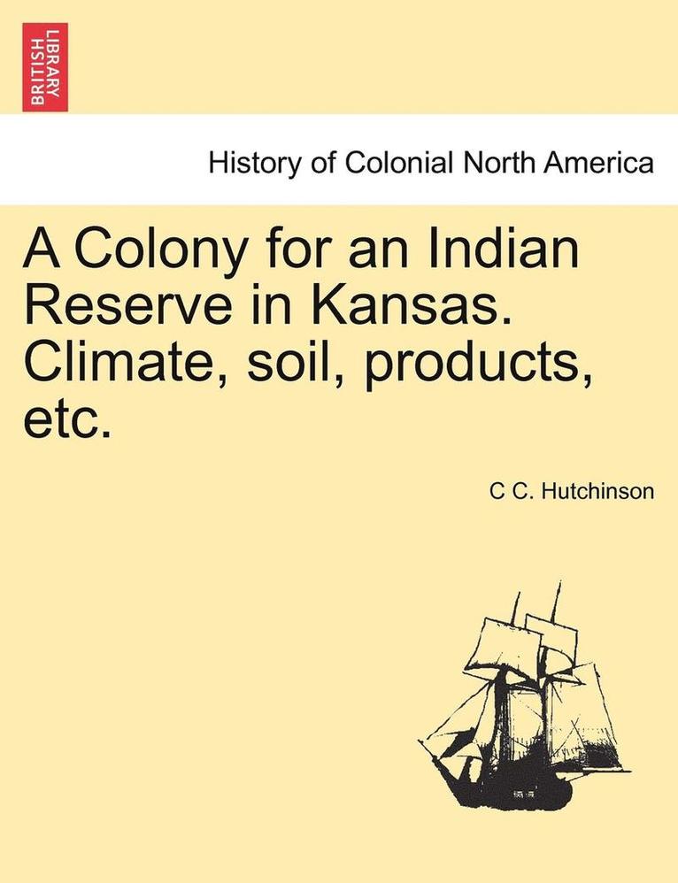C C Hutchinson, C. C. Hutchinson, C C. Hutchinson - Colony for an Indian Reserve in Kansas. Climate, Soil, Products, Etc., Häftad