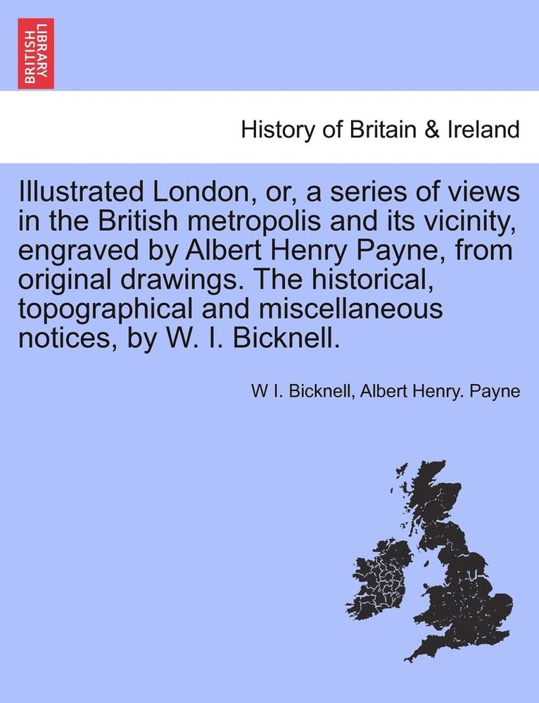 Illustrated London, or, a series of views in the British metropolis and its vicinity, engraved by Albert Henry Payne, from original drawings. The historical, topographical and miscellaneous notices, by W. I. Bicknell.