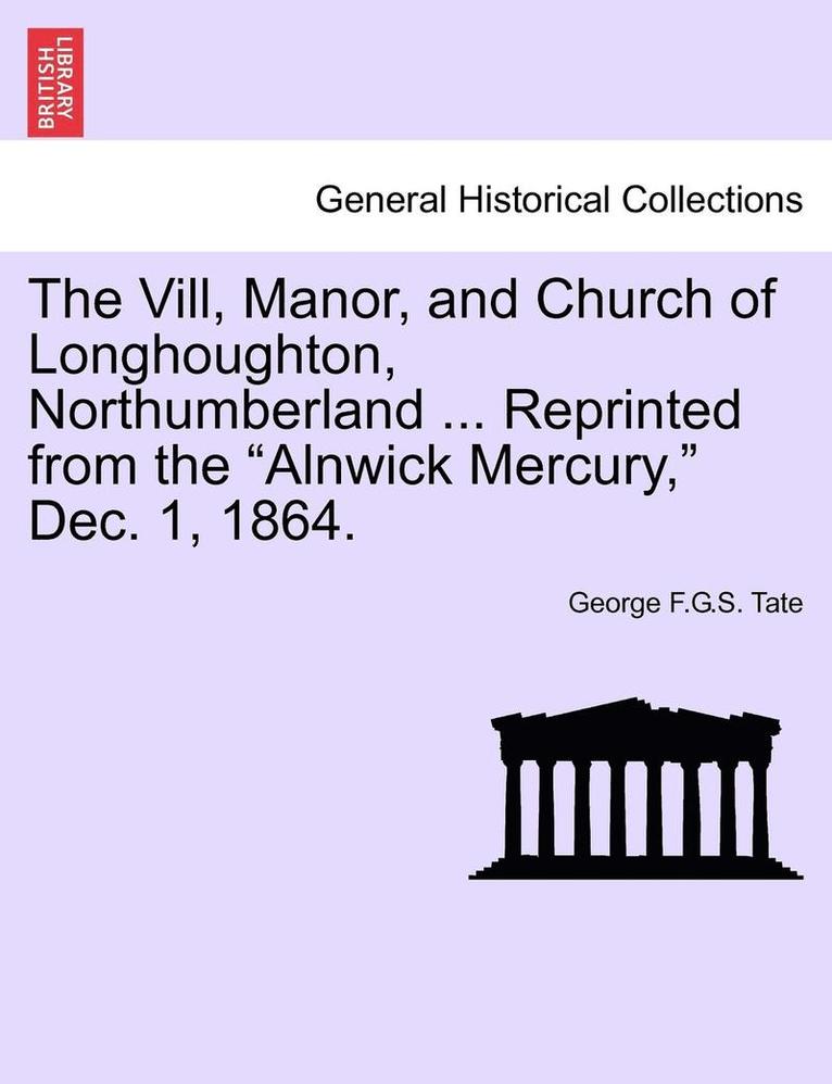 The VILL, Manor, and Church of Longhoughton, Northumberland ... Reprinted from the Alnwick Mercury, Dec. 1, 1864. 1