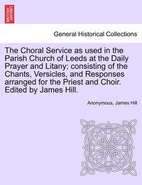 bokomslag The Choral Service as Used in the Parish Church of Leeds at the Daily Prayer and Litany; Consisting of the Chants, Versicles, and Responses Arranged for the Priest and Choir. Edited by James Hill.