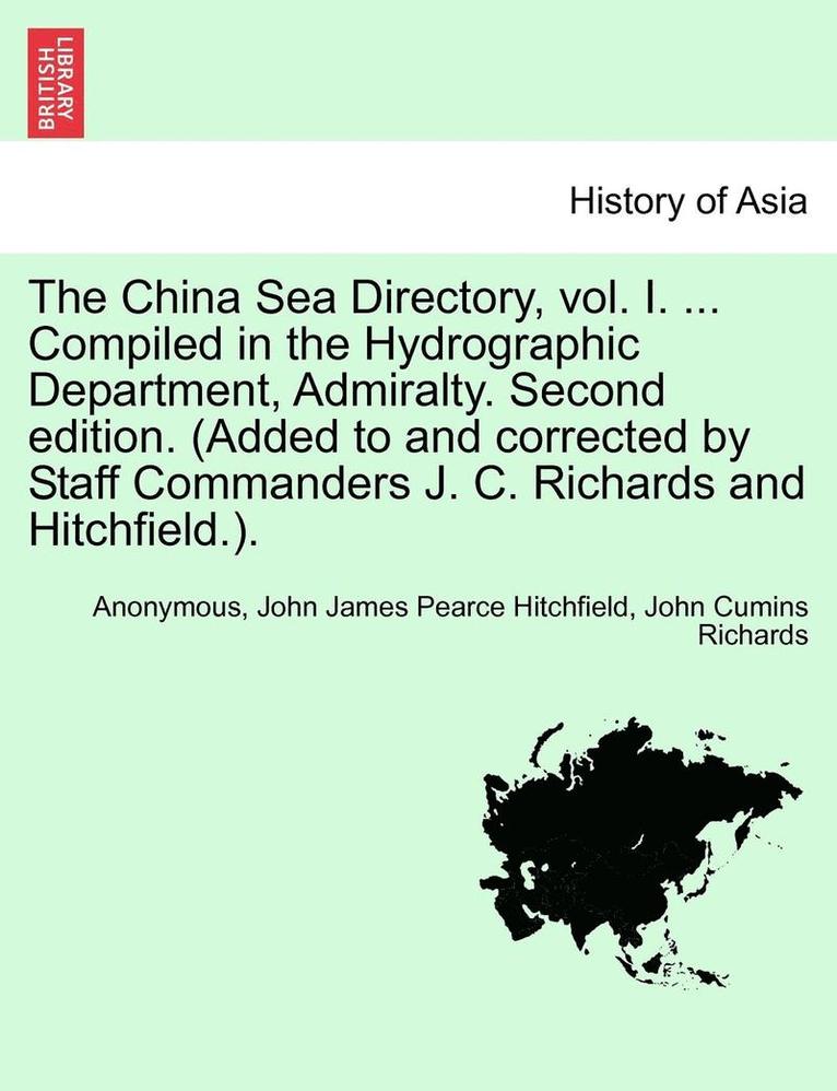 The China Sea Directory, Vol. I. ... Compiled in the Hydrographic Department, Admiralty. Second Edition. (Added to and Corrected by Staff Commanders J. C. Richards and Hitchfield.). 1