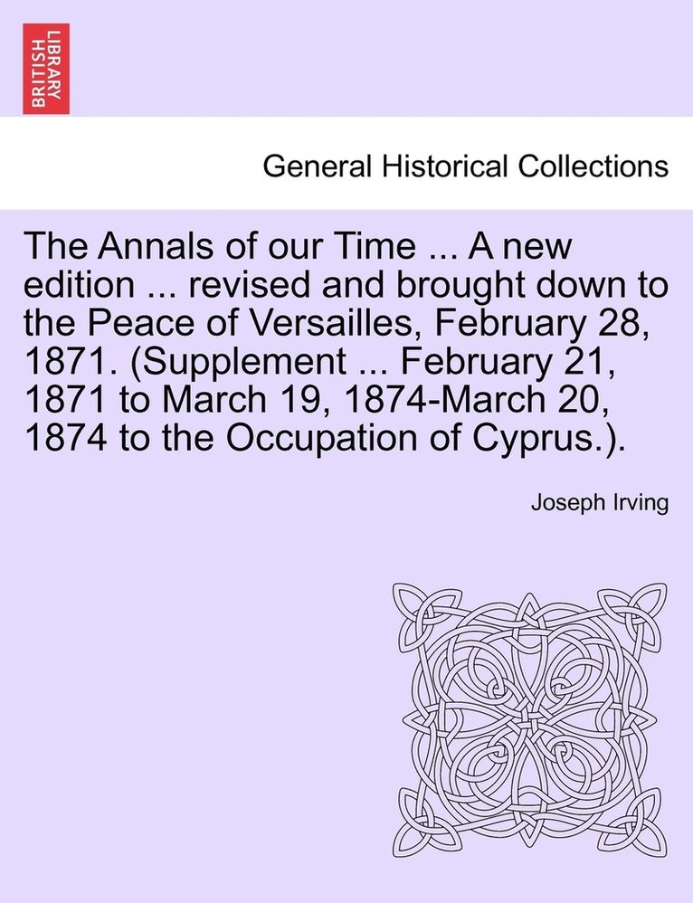 The Annals of our Time ... A new edition ... revised and brought down to the Peace of Versailles, February 28, 1871. (Supplement ... February 21, 1871 to March 19, 1874-March 20, 1874 to the 1