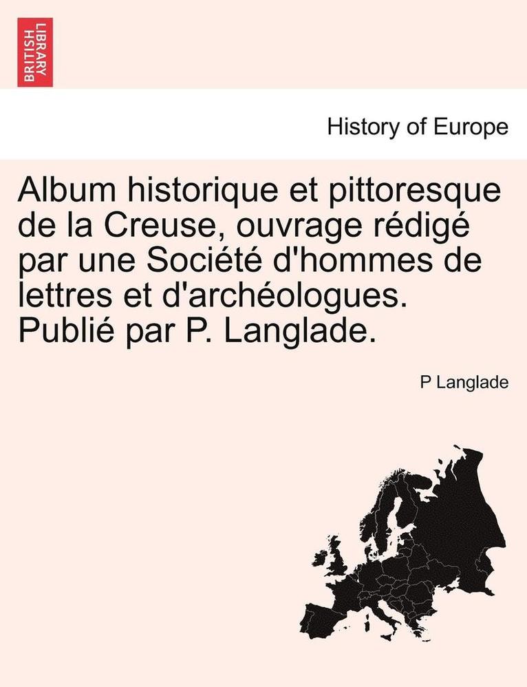 Album Historique Et Pittoresque de La Creuse, Ouvrage Redige Par Une Societe D'Hommes de Lettres Et D'Archeologues. Publie Par P. Langlade. 1