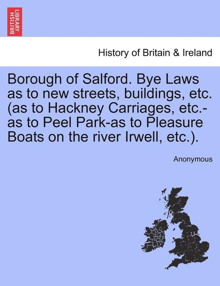 Borough of Salford. Bye Laws as to New Streets, Buildings, Etc. (as to Hackney Carriages, Etc.-As to Peel Park-As to Pleasure Boats on the River Irwell, Etc.). 1