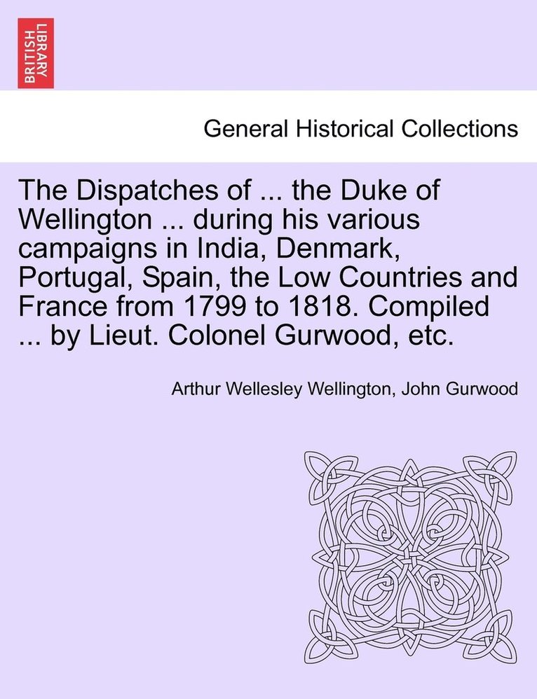 The Dispatches of ... the Duke of Wellington ... during his various campaigns in India, Denmark, Portugal, Spain, the Low Countries and France from 1799 to 1818. Compiled ... by Lieut. Colonel 1