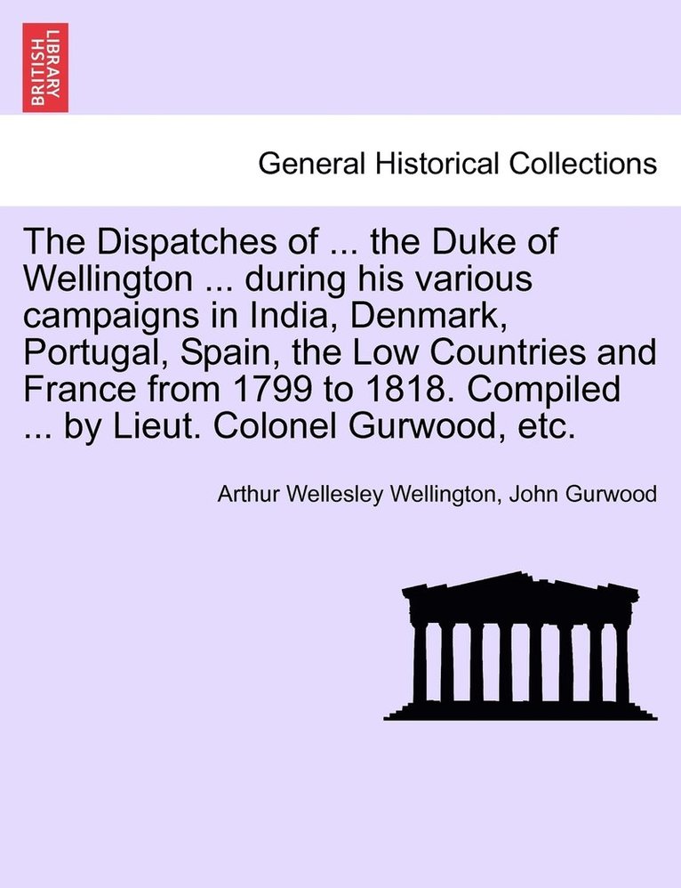 Dispatches of ... the Duke of Wellington ... during his various campaigns in India, Denmark, Portugal, Spain, the Low Countries and France from 1799 to 1818. Compiled ... by Lieut. Colonel Gurwood, etc.