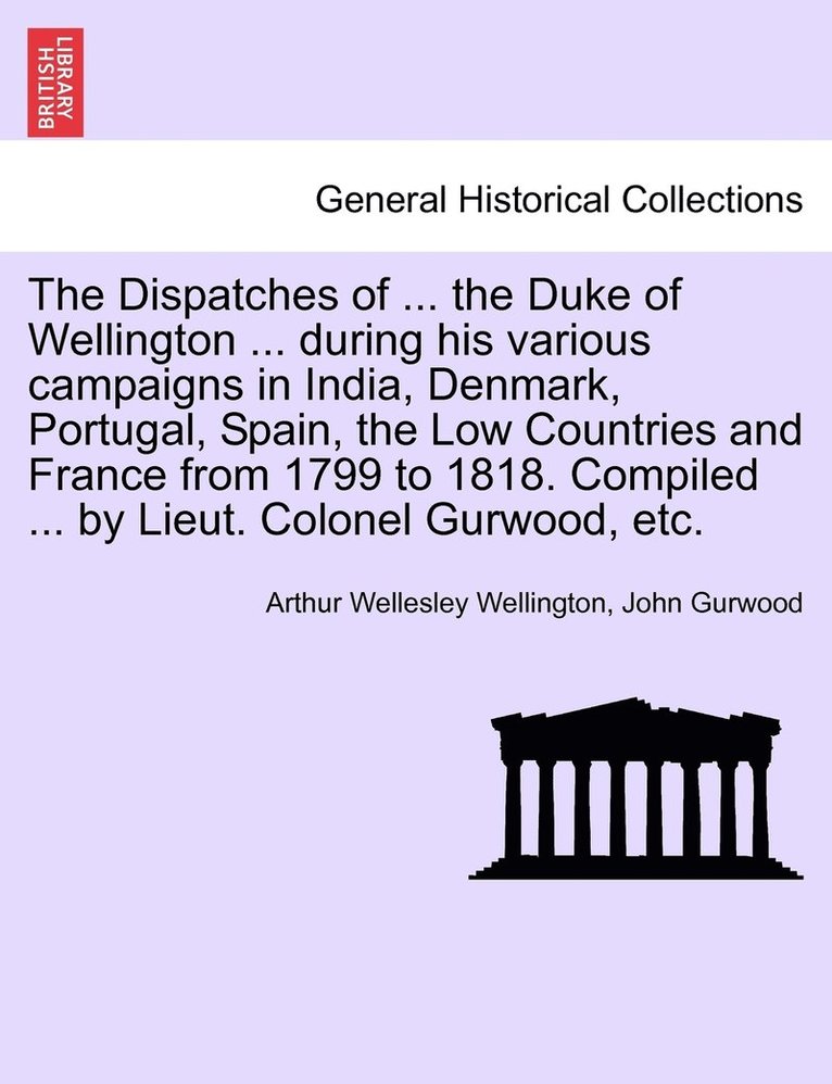 The Dispatches of ... the Duke of Wellington ... during his various campaigns in India, Denmark, Portugal, Spain, the Low Countries and France from 1799 to 1818. Compiled ... by Lieut. Colonel 1
