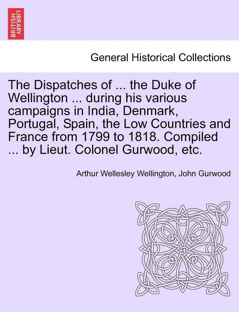 Dispatches of ... the Duke of Wellington ... during his various campaigns in India, Denmark, Portugal, Spain, the Low Countries and France from 1799 to 1818. Compiled ... by Lieut. Colonel Gurwood, etc.