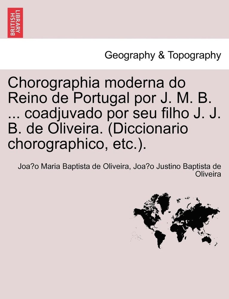Chorographia moderna do Reino de Portugal por J. M. B. ... coadjuvado por seu filho J. J. B. de Oliveira. (Diccionario chorographico, etc.). 1