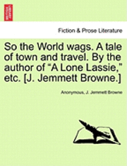 bokomslag So the World Wags. a Tale of Town and Travel. by the Author of 'A Lone Lassie,' Etc. [J. Jemmett Browne.]