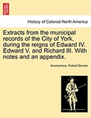 Extracts from the Municipal Records of the City of York, During the Reigns of Edward IV. Edward V. and Richard III. with Notes and an Appendix. 1