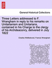 Charles Wellbeloved, Francis Wrangham - Three Letters Addressed to F. Wrangham in Reply to His Remarks on Unitarianism and Unitarians, Contained in His Charge to the Clergy of His Archdeaconry, Delivered in July 1822, Häftad
