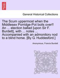 bokomslag The Scum Uppermost When the Middlesex Porridge-Pot Boils Over!! an ... Election Ballad [upon Sir F. Burdett], with ... Notes ... Accompanied with an Admonitory Nod to a Blind Horse. [by G.