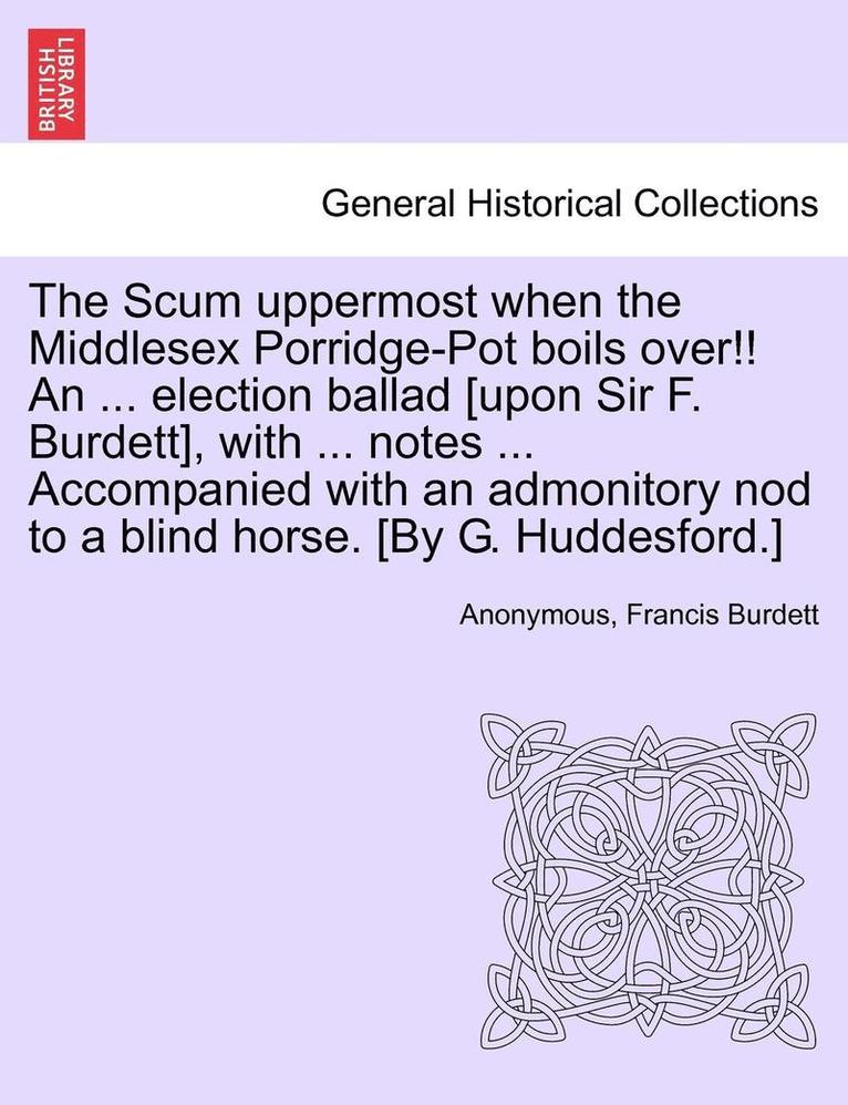 The Scum Uppermost When the Middlesex Porridge-Pot Boils Over!! an ... Election Ballad [upon Sir F. Burdett], with ... Notes ... Accompanied with an Admonitory Nod to a Blind Horse. [by G. 1