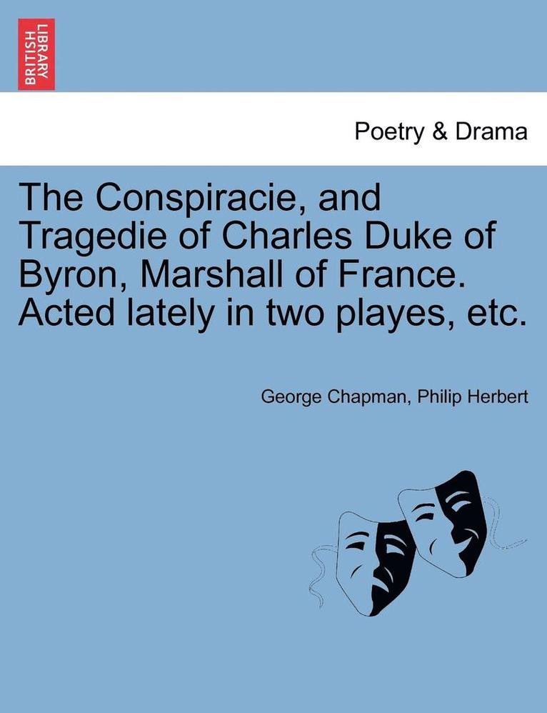 The Conspiracie, and Tragedie of Charles Duke of Byron, Marshall of France. Acted Lately in Two Playes, Etc. 1