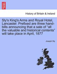 bokomslag Sly's King's Arms and Royal Hotel, Lancaster. Prefixed Are Three Hand-Bills Announcing That a Sale of All the Valuable and Historical Contents Will Take Place in April, 1877