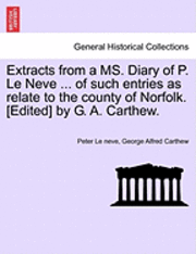 Extracts from a Ms. Diary of P. Le Neve ... of Such Entries as Relate to the County of Norfolk. [Edited] by G. A. Carthew.