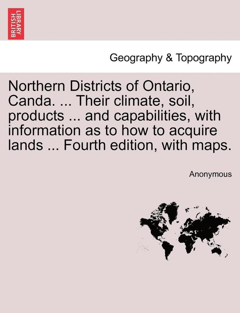 Northern Districts of Ontario, Canda. ... Their Climate, Soil, Products ... and Capabilities, with Information as to How to Acquire Lands ... Fourth Edition, with Maps. Fourth Edition 1