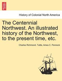 bokomslag The Centennial Northwest. An illustrated history of the Northwest, to the present time, etc.