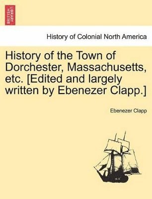 History of the Town of Dorchester, Massachusetts, Etc. [Edited and Largely Written by Ebenezer Clapp.] 1