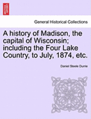 A History of Madison, the Capital of Wisconsin; Including the Four Lake Country, to July, 1874, Etc. 1