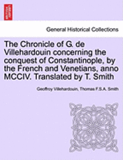 The Chronicle of G. de Villehardouin Concerning the Conquest of Constantinople, by the French and Venetians, Anno MCCIV. Translated by T. Smith 1
