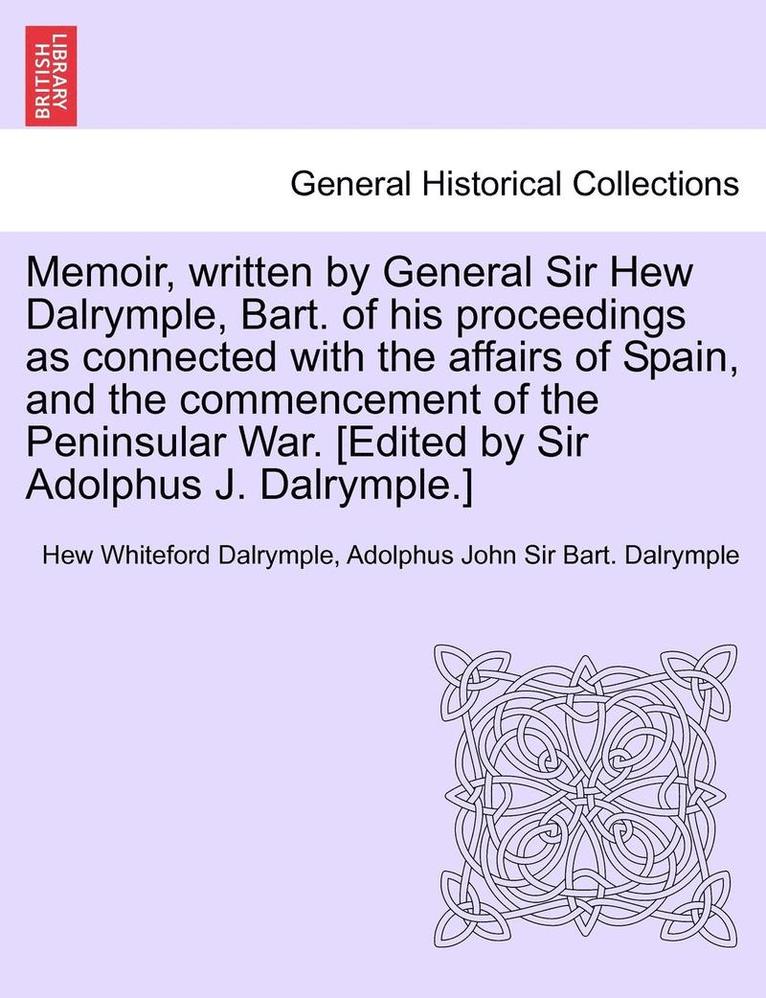 Memoir, Written by General Sir Hew Dalrymple, Bart. of His Proceedings as Connected with the Affairs of Spain, and the Commencement of the Peninsular War. [Edited by Sir Adolphus J. Dalrymple.] 1